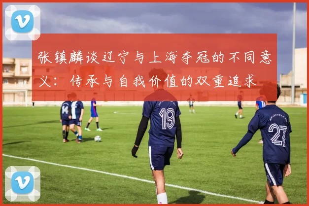 张镇麟谈辽宁与上海夺冠的不同意义：传承与自我价值的双重追求
