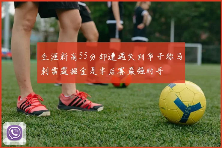 生涯新高55分却遭遇失利华子称马刺雷霆掘金是季后赛最强对手