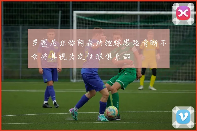 罗塞尼尔称阿森纳控球思路清晰不会将其视为定位球俱乐部