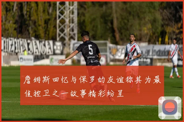詹姆斯回忆与保罗的友谊称其为最佳控卫之一故事精彩纷呈