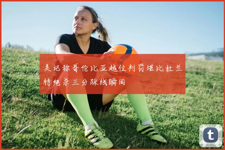 美记称哥伦比亚越位判罚堪比杜兰特绝杀三分踩线瞬间