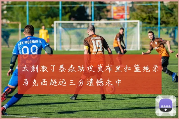 太刺激了泰森助攻莫布里扣篮绝杀马克西超远三分遗憾未中
