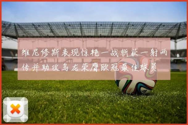 维尼修斯表现惊艳一战斩获一射两传并助攻乌龙荣膺欧冠最佳球员