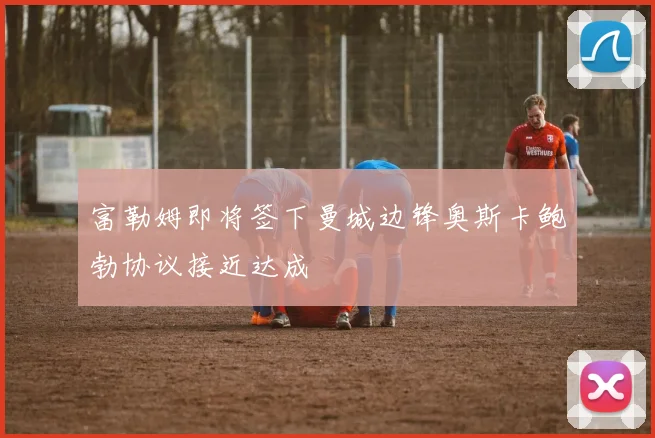 富勒姆即将签下曼城边锋奥斯卡鲍勃协议接近达成