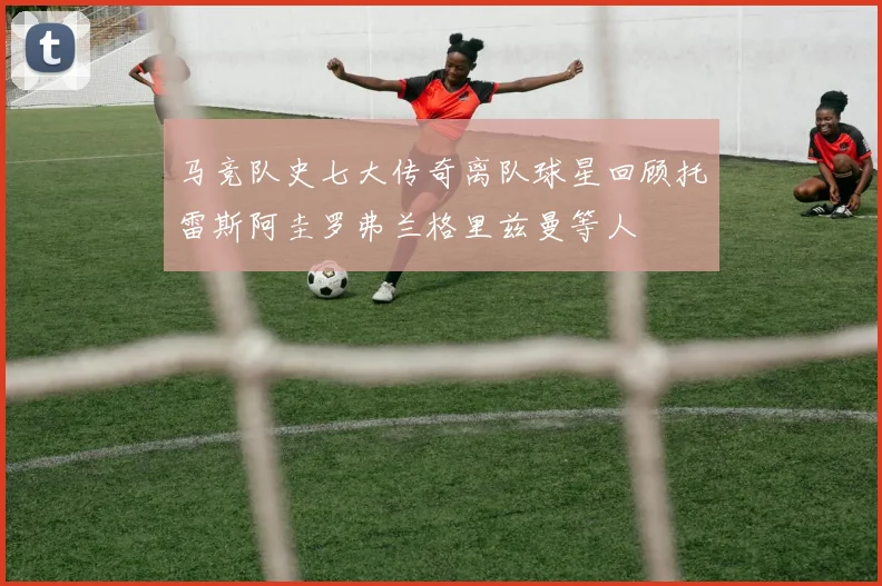 马竞队史七大传奇离队球星回顾托雷斯阿圭罗弗兰格里兹曼等人