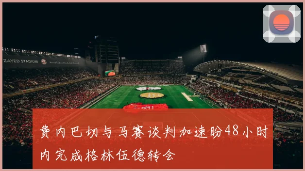 费内巴切与马赛谈判加速盼48小时内完成格林伍德转会