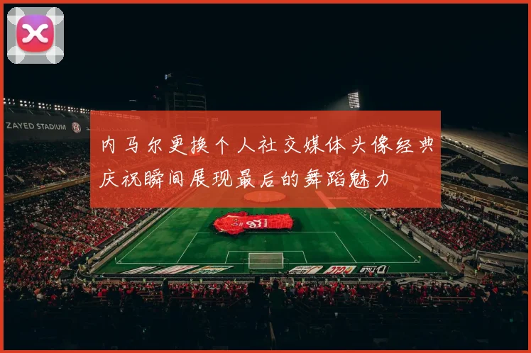 内马尔更换个人社交媒体头像经典庆祝瞬间展现最后的舞蹈魅力