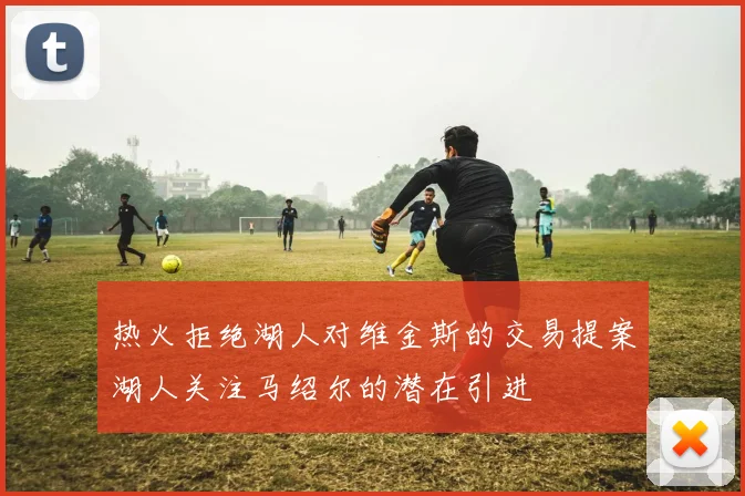 热火拒绝湖人对维金斯的交易提案湖人关注马绍尔的潜在引进