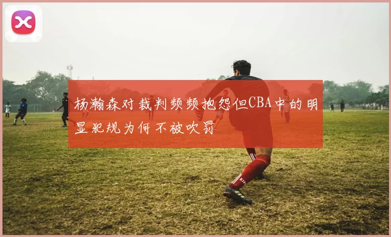 杨瀚森对裁判频频抱怨但CBA中的明显犯规为何不被吹罚