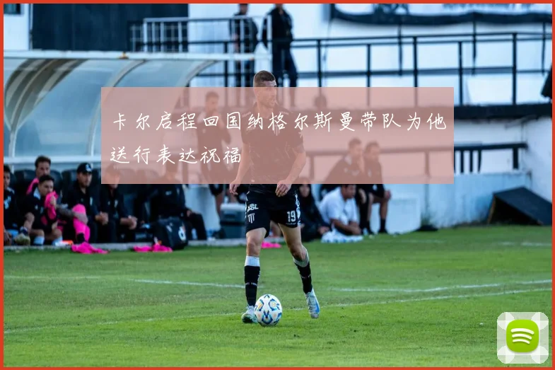 卡尔启程回国纳格尔斯曼带队为他送行表达祝福