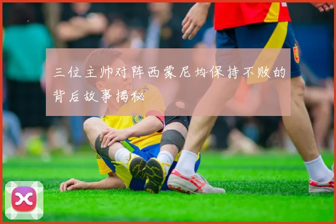 三位主帅对阵西蒙尼均保持不败的背后故事揭秘