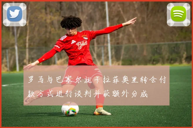 罗马与巴塞尔就卡拉菲奥里转会付款方式进行谈判并获额外分成