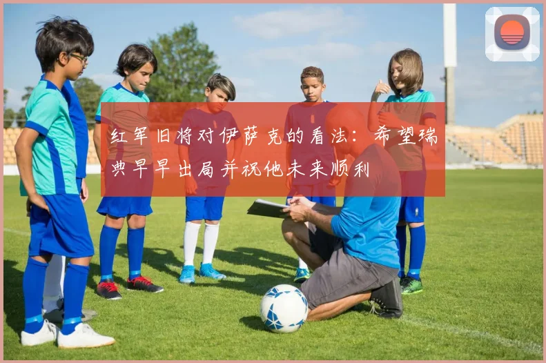 红军旧将对伊萨克的看法：希望瑞典早早出局并祝他未来顺利