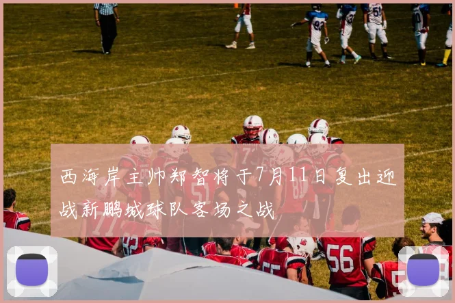 西海岸主帅郑智将于7月11日复出迎战新鹏城球队客场之战