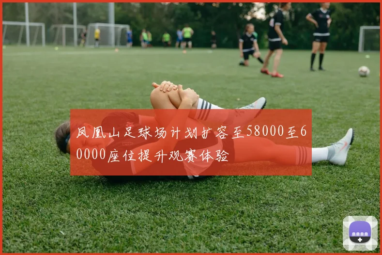 凤凰山足球场计划扩容至58000至60000座位提升观赛体验