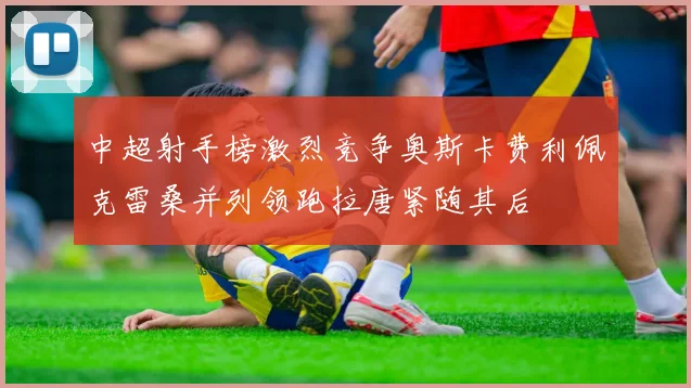 中超射手榜激烈竞争奥斯卡费利佩克雷桑并列领跑拉唐紧随其后