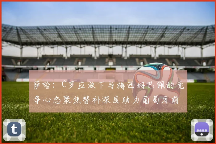 萨哈：C罗应放下与梅西姆巴佩的竞争心态聚焦替补深度助力葡萄牙前行