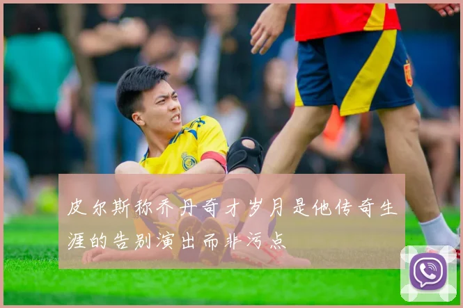 皮尔斯称乔丹奇才岁月是他传奇生涯的告别演出而非污点