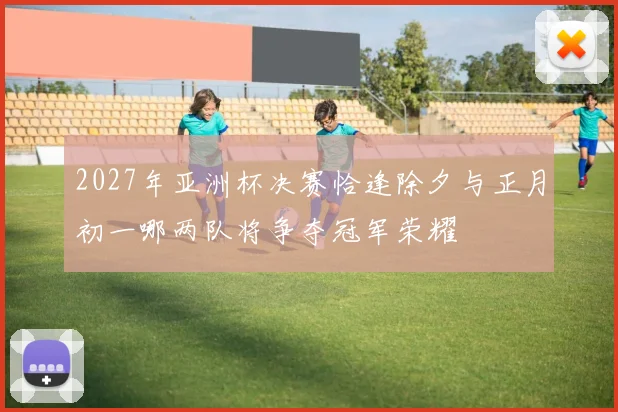 2027年亚洲杯决赛恰逢除夕与正月初一哪两队将争夺冠军荣耀