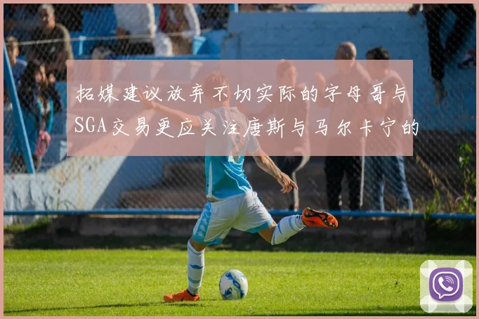 拓媒建议放弃不切实际的字母哥与SGA交易更应关注唐斯与马尔卡宁的潜力