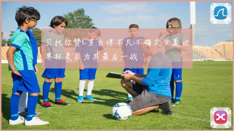 贝托称赞C罗自律不凡不确定今夏世界杯是否为其最后一战