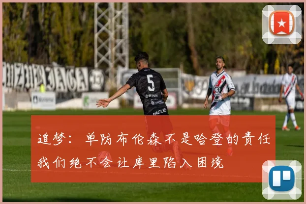 追梦：单防布伦森不是哈登的责任我们绝不会让库里陷入困境