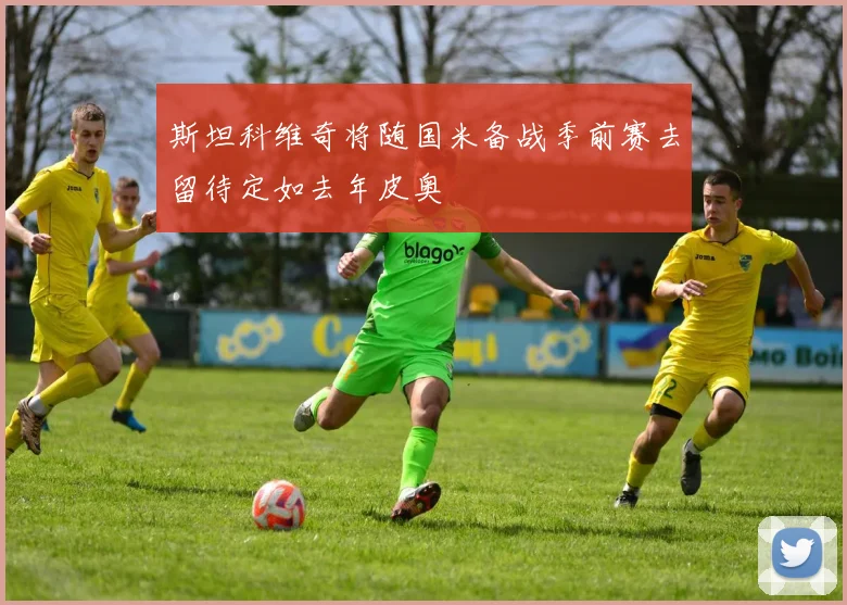 斯坦科维奇将随国米备战季前赛去留待定如去年皮奥