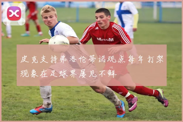 皮克支持弗洛伦蒂诺观点每年打架现象在足球界屡见不鲜