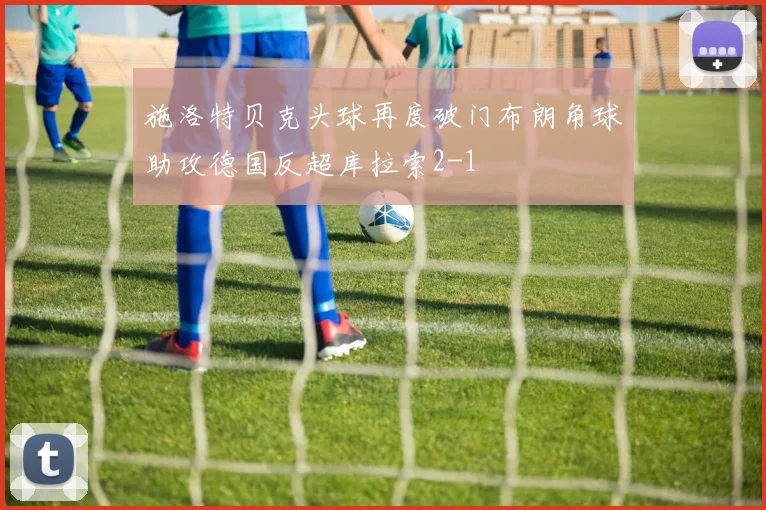 施洛特贝克头球再度破门布朗角球助攻德国反超库拉索2-1
