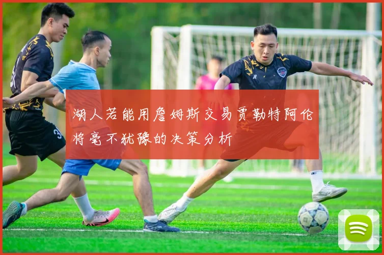 湖人若能用詹姆斯交易贾勒特阿伦将毫不犹豫的决策分析