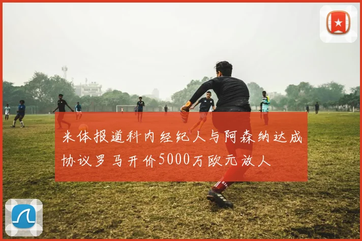 米体报道科内经纪人与阿森纳达成协议罗马开价5000万欧元放人