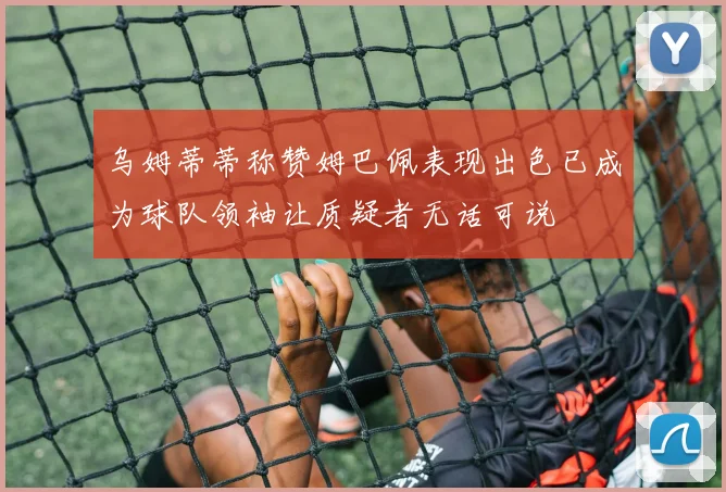 乌姆蒂蒂称赞姆巴佩表现出色已成为球队领袖让质疑者无话可说