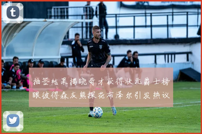 抽签结果揭晓奇才获得状元爵士榜眼彼得森灰熊探花布泽尔引发热议